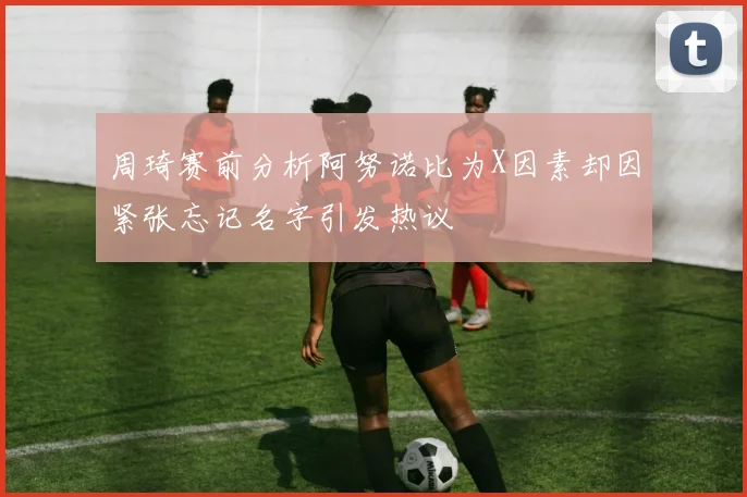 周琦赛前分析阿努诺比为X因素却因紧张忘记名字引发热议