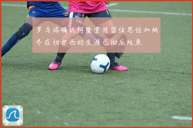 罗马诺确认阿隆索将留住恩佐加纳乔在切尔西的生涯已彻底结束
