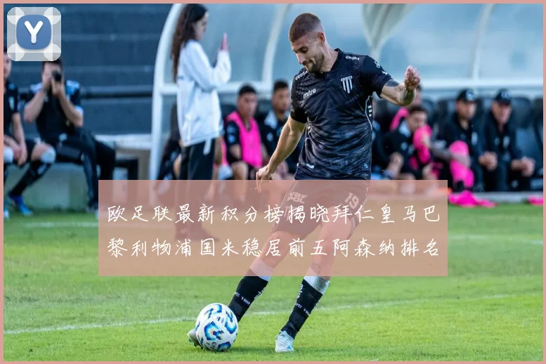 欧足联最新积分榜揭晓拜仁皇马巴黎利物浦国米稳居前五阿森纳排名第七