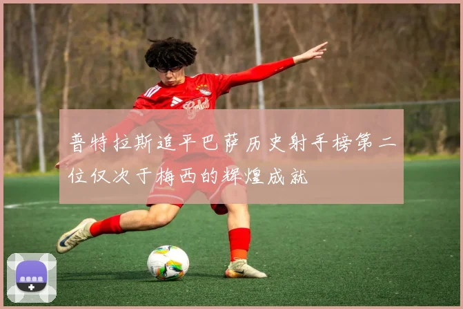 普特拉斯追平巴萨历史射手榜第二位仅次于梅西的辉煌成就